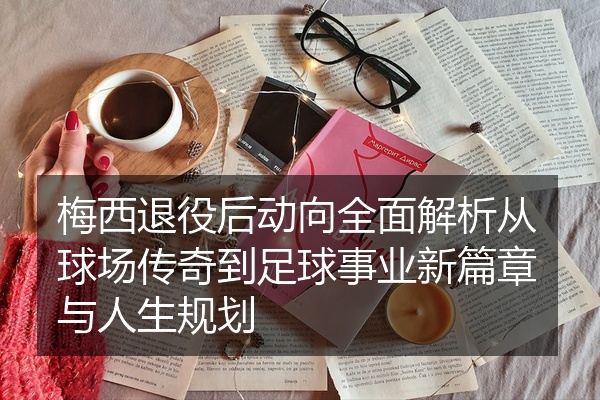 梅西退役后动向全面解析从球场传奇到足球事业新篇章与人生规划