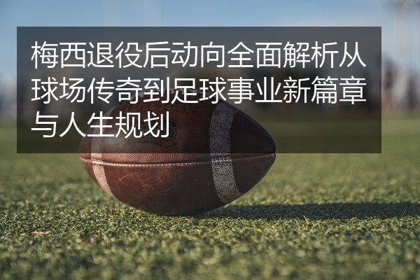 梅西退役后动向全面解析从球场传奇到足球事业新篇章与人生规划