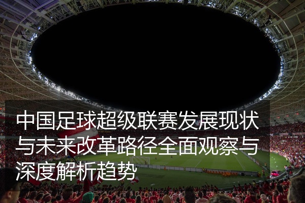中国足球超级联赛发展现状与未来改革路径全面观察与深度解析趋势