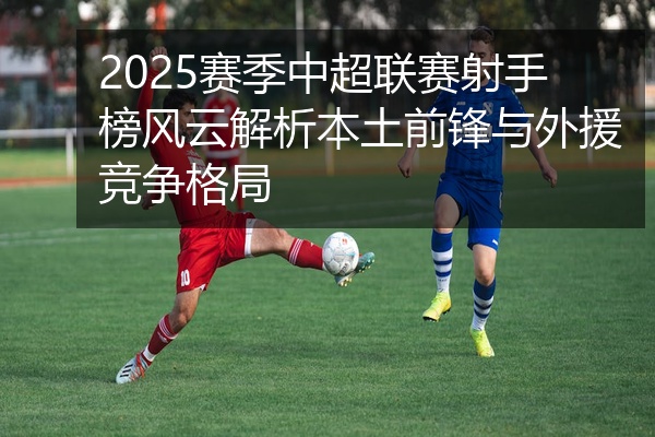 2025赛季中超联赛射手榜风云解析本土前锋与外援竞争格局