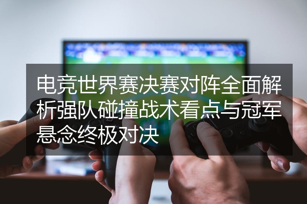 电竞世界赛决赛对阵全面解析强队碰撞战术看点与冠军悬念终极对决