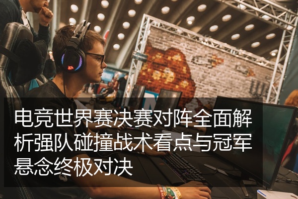 电竞世界赛决赛对阵全面解析强队碰撞战术看点与冠军悬念终极对决