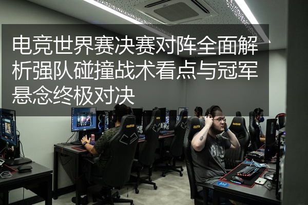 电竞世界赛决赛对阵全面解析强队碰撞战术看点与冠军悬念终极对决