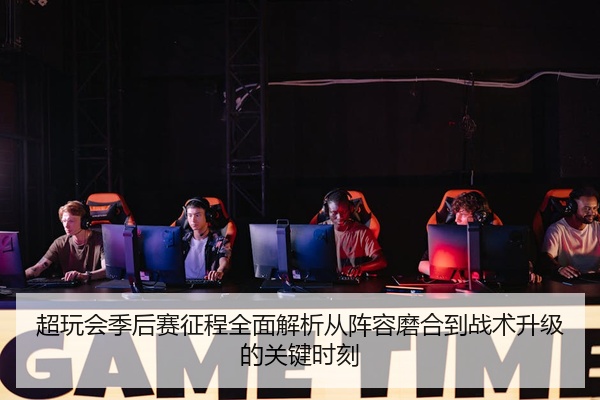 超玩会季后赛征程全面解析从阵容磨合到战术升级的关键时刻
