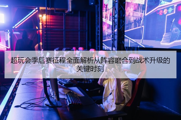 超玩会季后赛征程全面解析从阵容磨合到战术升级的关键时刻