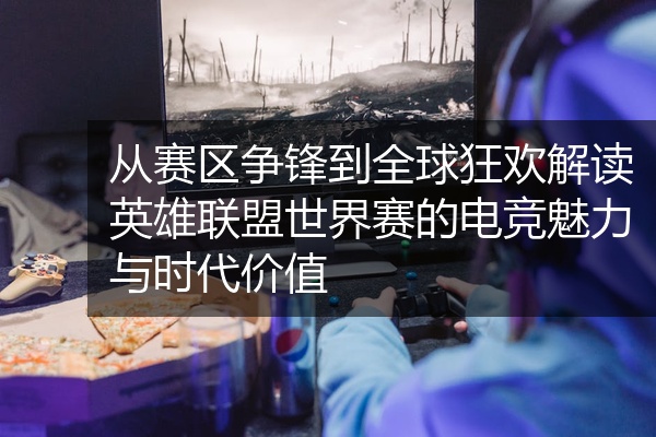 从赛区争锋到全球狂欢解读英雄联盟世界赛的电竞魅力与时代价值