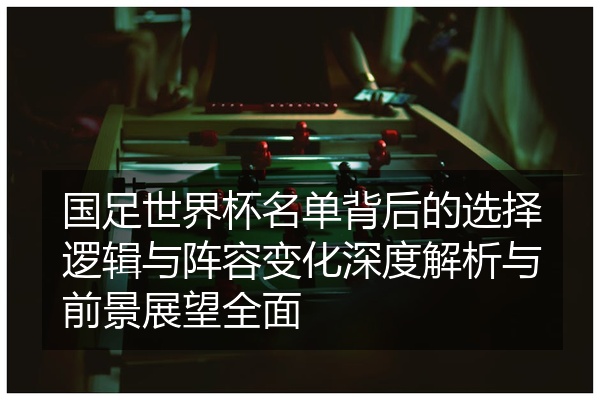 国足世界杯名单背后的选择逻辑与阵容变化深度解析与前景展望全面