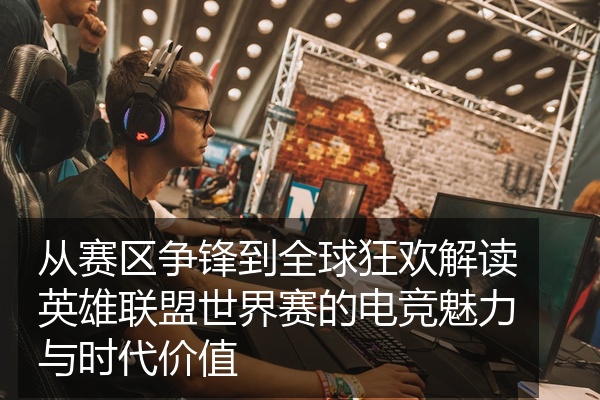 从赛区争锋到全球狂欢解读英雄联盟世界赛的电竞魅力与时代价值