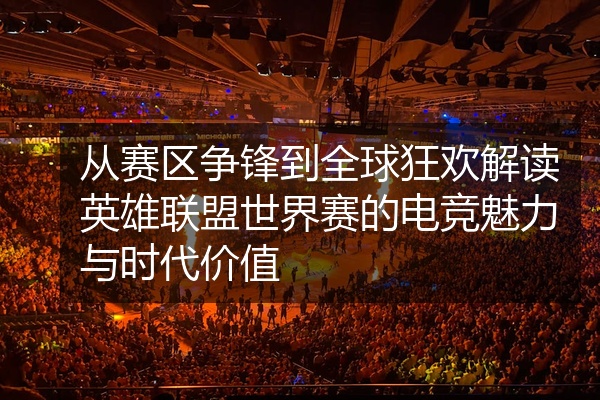 从赛区争锋到全球狂欢解读英雄联盟世界赛的电竞魅力与时代价值