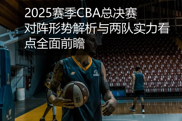 2025赛季CBA总决赛对阵形势解析与两队实力看点全面前瞻