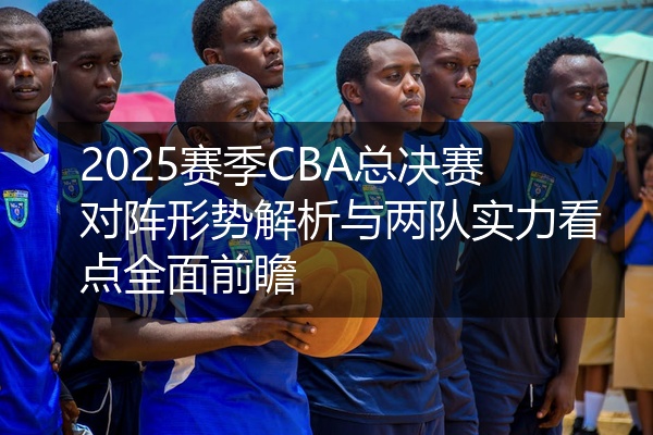 2025赛季CBA总决赛对阵形势解析与两队实力看点全面前瞻