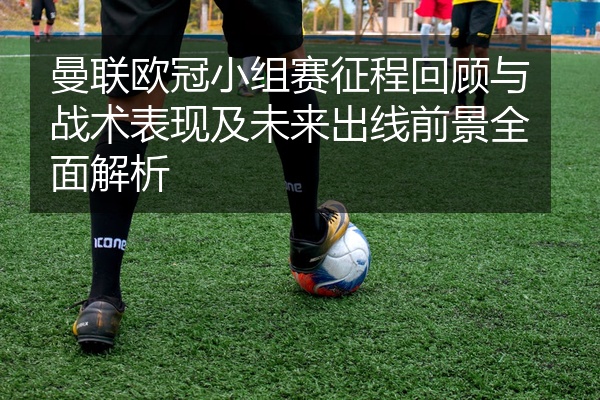 曼联欧冠小组赛征程回顾与战术表现及未来出线前景全面解析