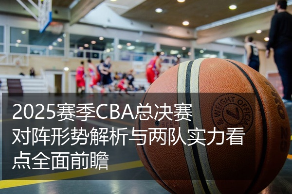 2025赛季CBA总决赛对阵形势解析与两队实力看点全面前瞻