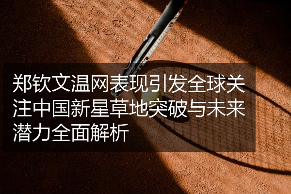 郑钦文温网表现引发全球关注中国新星草地突破与未来潜力全面解析