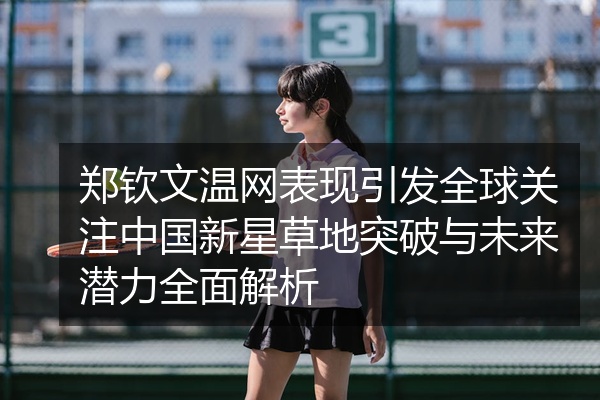 郑钦文温网表现引发全球关注中国新星草地突破与未来潜力全面解析