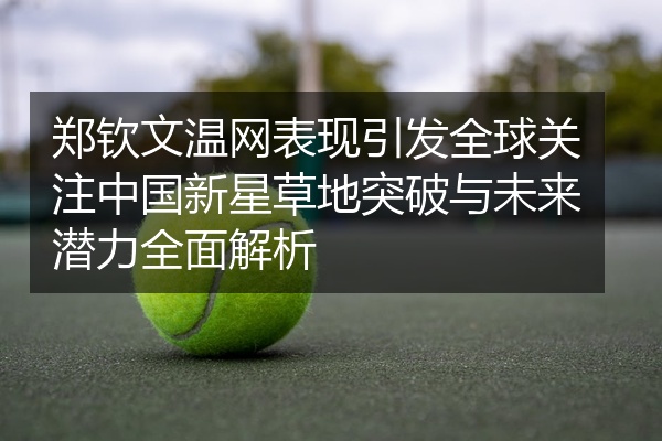 郑钦文温网表现引发全球关注中国新星草地突破与未来潜力全面解析