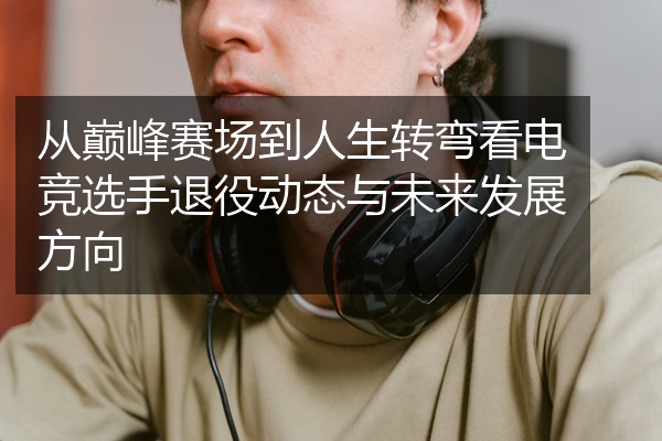 从巅峰赛场到人生转弯看电竞选手退役动态与未来发展方向