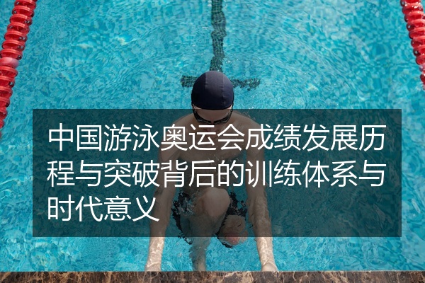 中国游泳奥运会成绩发展历程与突破背后的训练体系与时代意义
