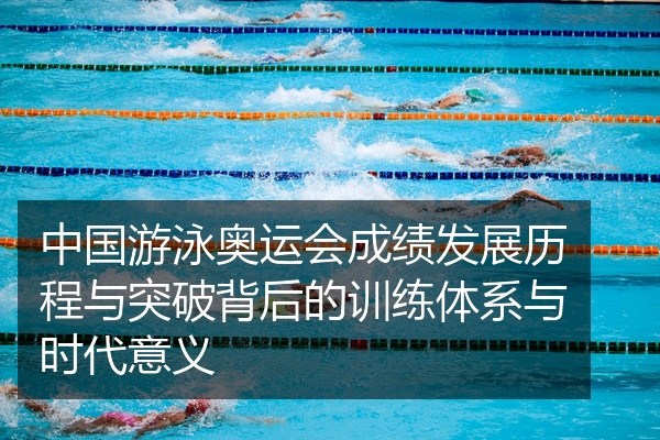 中国游泳奥运会成绩发展历程与突破背后的训练体系与时代意义