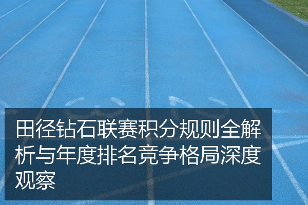 田径钻石联赛积分规则全解析与年度排名竞争格局深度观察