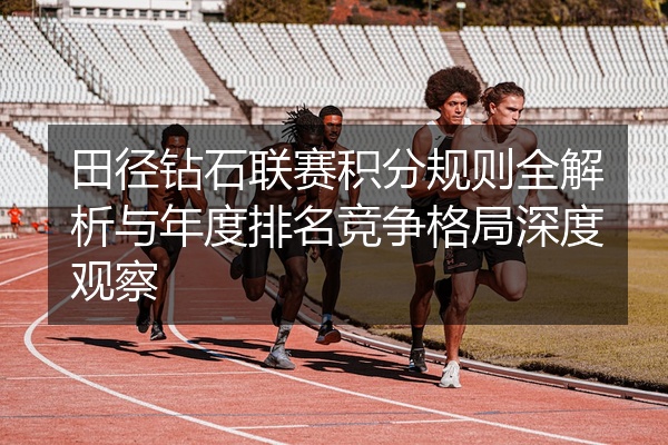 田径钻石联赛积分规则全解析与年度排名竞争格局深度观察
