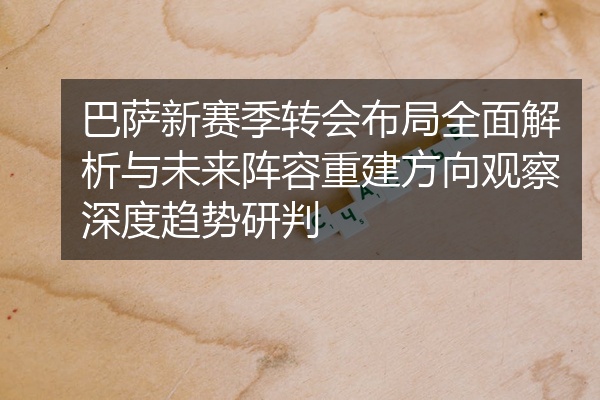 巴萨新赛季转会布局全面解析与未来阵容重建方向观察深度趋势研判