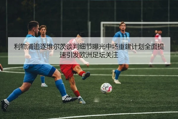 利物浦追逐维尔茨谈判细节曝光中场重建计划全面提速引发欧洲足坛关注